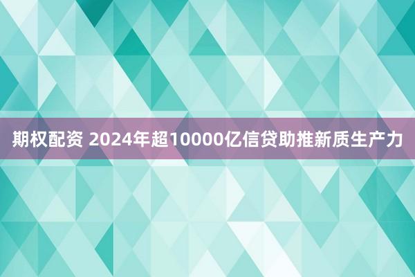 期权配资 2024年超10000亿信贷助推新质生产力