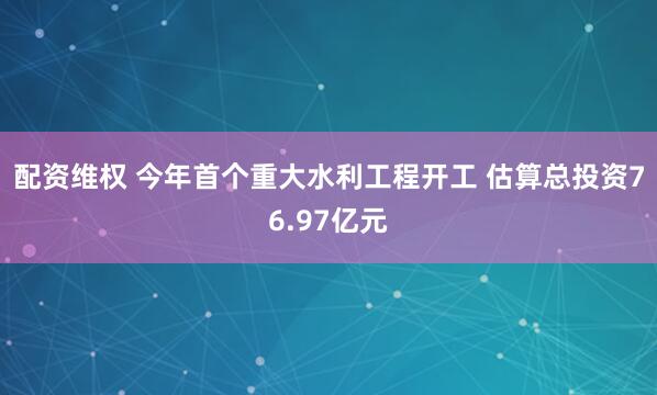 配资维权 今年首个重大水利工程开工 估算总投资76.97亿元