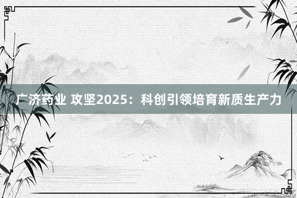 广济药业 攻坚2025：科创引领培育新质生产力