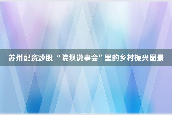 苏州配资炒股 “院坝说事会”里的乡村振兴图景