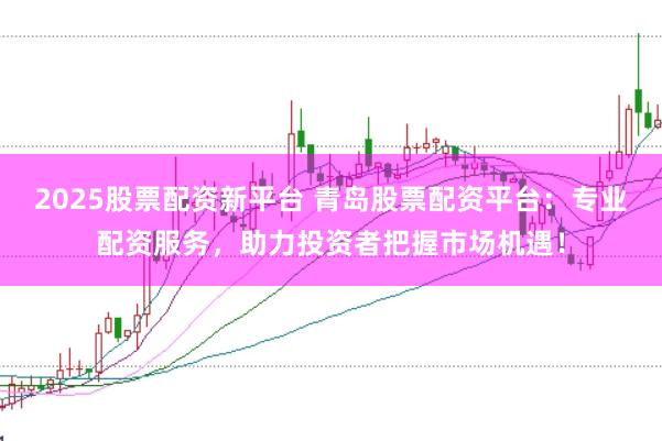 2025股票配资新平台 青岛股票配资平台：专业配资服务，助力投资者把握市场机遇！