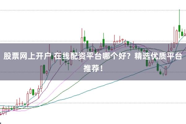 股票网上开户 在线配资平台哪个好？精选优质平台推荐！