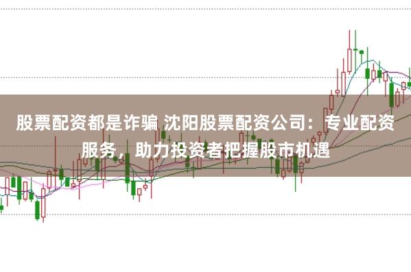 股票配资都是诈骗 沈阳股票配资公司：专业配资服务，助力投资者把握股市机遇