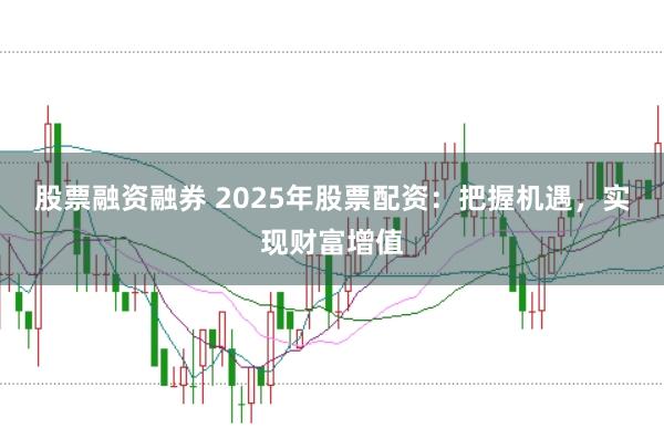 股票融资融券 2025年股票配资：把握机遇，实现财富增值