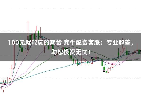 100元就能玩的期货 鑫牛配资客服：专业解答，助您投资无忧！