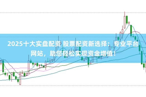 2025十大实盘配资 股票配资新选择：专业平台网站，助您轻松实现资金增值！