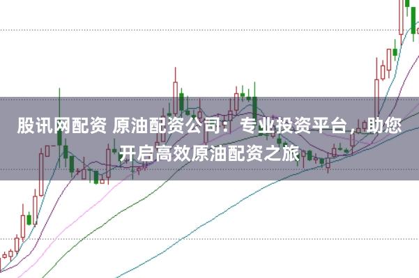 股讯网配资 原油配资公司：专业投资平台，助您开启高效原油配资之旅