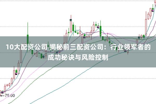 10大配资公司 揭秘前三配资公司：行业领军者的成功秘诀与风险控制