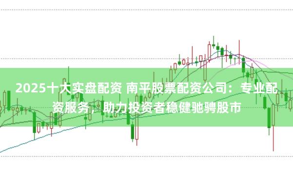 2025十大实盘配资 南平股票配资公司：专业配资服务，助力投资者稳健驰骋股市