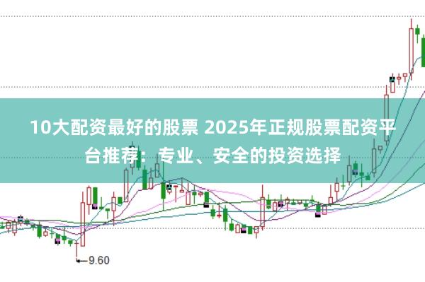 10大配资最好的股票 2025年正规股票配资平台推荐：专业、安全的投资选择