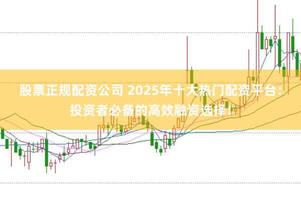 股票正规配资公司 2025年十大热门配资平台：投资者必备的高效融资选择！