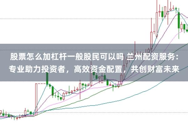 股票怎么加杠杆一般股民可以吗 兰州配资服务：专业助力投资者，高效资金配置，共创财富未来