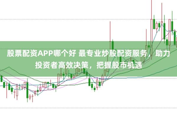 股票配资APP哪个好 最专业炒股配资服务，助力投资者高效决策，把握股市机遇