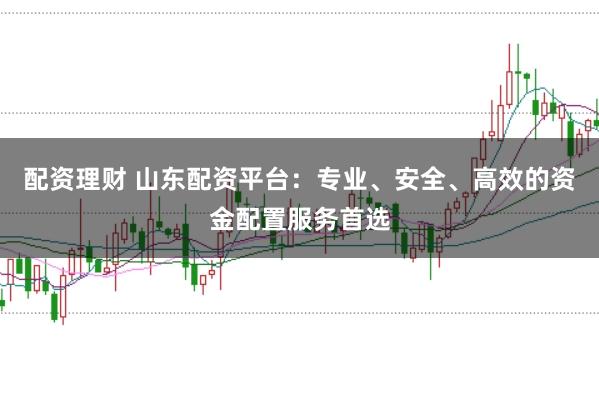 配资理财 山东配资平台：专业、安全、高效的资金配置服务首选