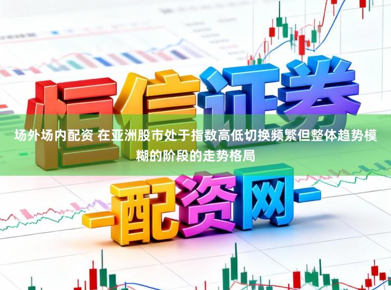 场外场内配资 在亚洲股市处于指数高低切换频繁但整体趋势模糊的阶段的走势格局