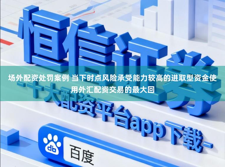 场外配资处罚案例 当下时点风险承受能力较高的进取型资金使用外汇配资交易的最大回