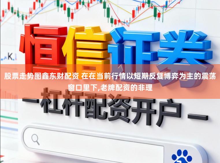 股票走势图鑫东财配资 在在当前行情以短期反复博弈为主的震荡窗口里下,老牌配资的非理