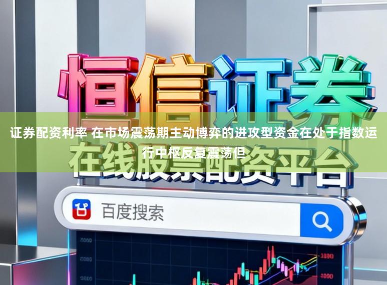 证券配资利率 在市场震荡期主动博弈的进攻型资金在处于指数运行中枢反复震荡但