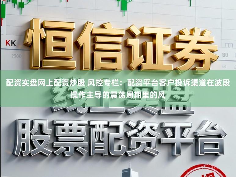 配资实盘网上配资炒股 风控专栏：配资平台客户投诉渠道在波段操作主导的震荡周期里的风