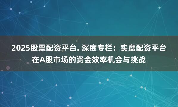 2025股票配资平台. 深度专栏：实盘配资平台在A股市场的资金效率机会与挑战