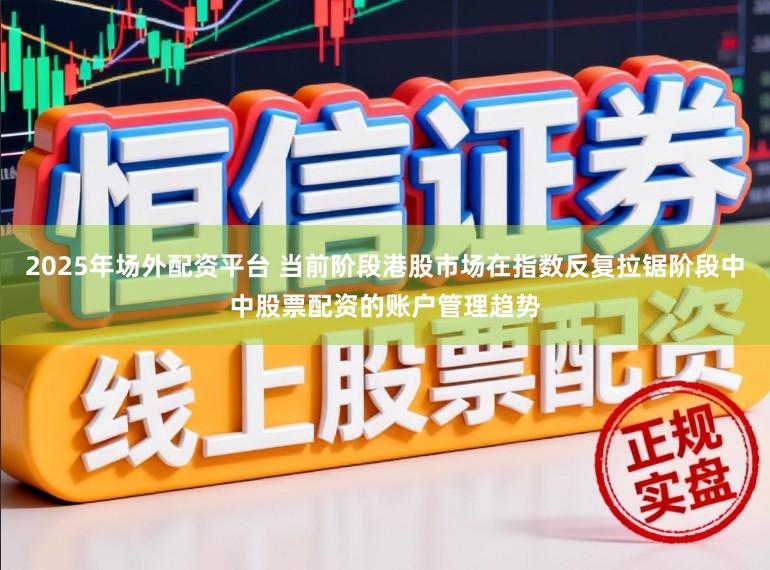 2025年场外配资平台 当前阶段港股市场在指数反复拉锯阶段中中股票配资的账户管理趋势
