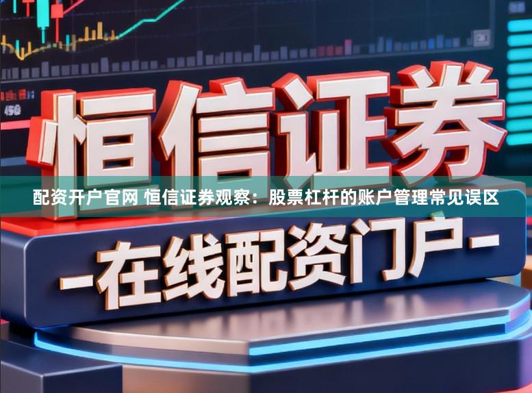 配资开户官网 恒信证券观察：股票杠杆的账户管理常见误区