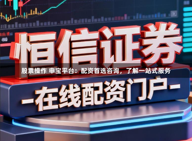 股票操作 申宝平台：配资首选咨询，了解一站式服务